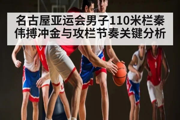 名古屋亚运会男子110米栏秦伟搏冲金与攻栏节奏关键分析