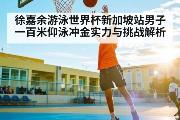 徐嘉余游泳世界杯新加坡站男子一百米仰泳冲金实力与挑战解析