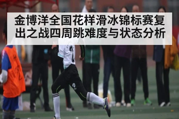 金博洋全国花样滑冰锦标赛复出之战四周跳难度与状态分析